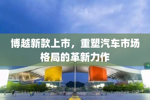 博越新款上市，重塑汽车市场格局的革新力作