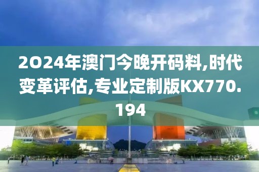2O24年澳门今晚开码料,时代变革评估,专业定制版KX770.194
