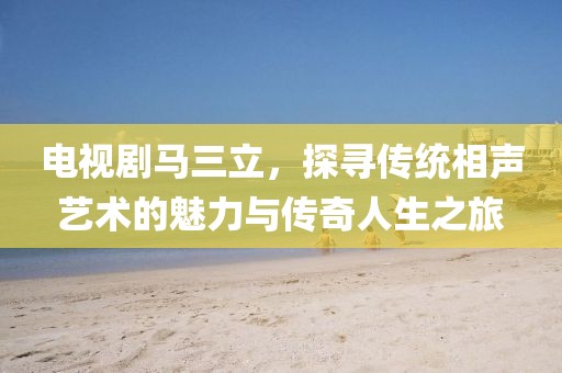 电视剧马三立，探寻传统相声艺术的魅力与传奇人生之旅