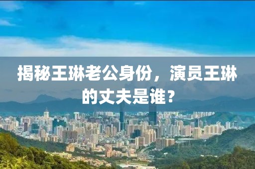 揭秘王琳老公身份，演员王琳的丈夫是谁？