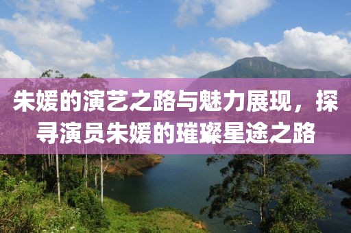 朱媛的演艺之路与魅力展现，探寻演员朱媛的璀璨星途之路