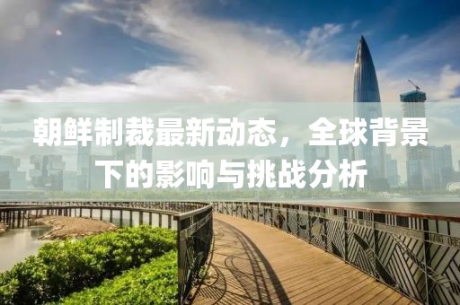 朝鲜制裁最新动态，全球背景下的影响与挑战分析