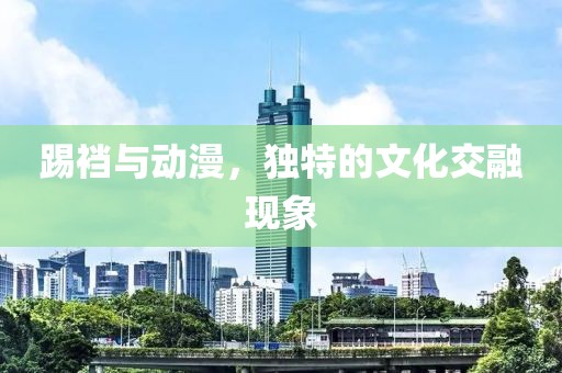踢裆与动漫，独特的文化交融现象
