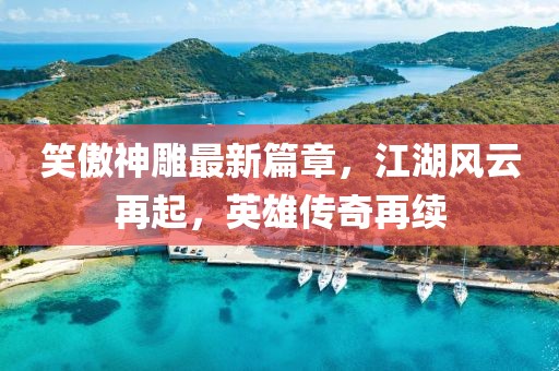 笑傲神雕最新篇章，江湖风云再起，英雄传奇再续
