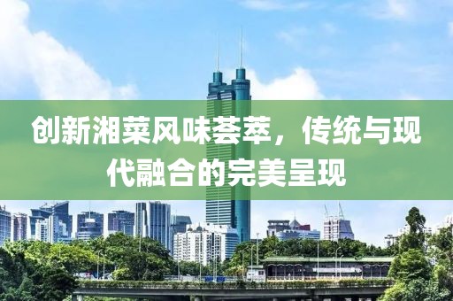 创新湘菜风味荟萃，传统与现代融合的完美呈现