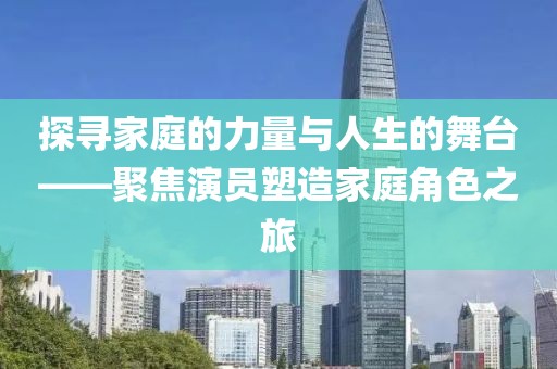 探寻家庭的力量与人生的舞台——聚焦演员塑造家庭角色之旅