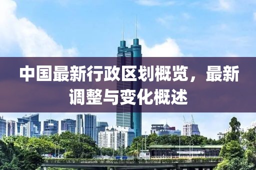 中国最新行政区划概览，最新调整与变化概述