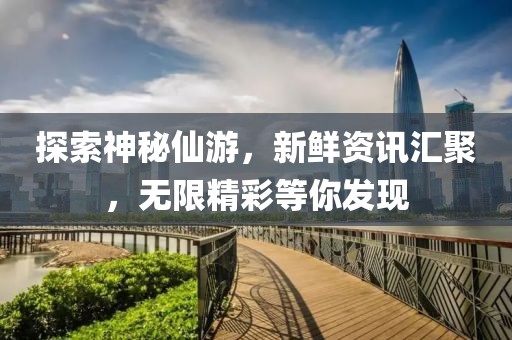 探索神秘仙游，新鲜资讯汇聚，无限精彩等你发现