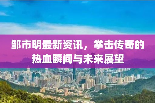 邹市明最新资讯，拳击传奇的热血瞬间与未来展望