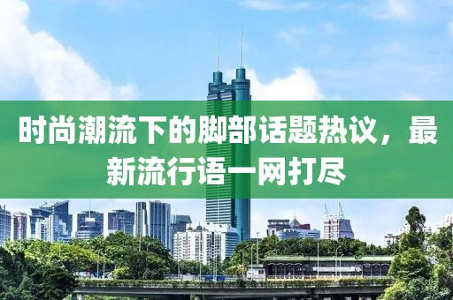 时尚潮流下的脚部话题热议，最新流行语一网打尽