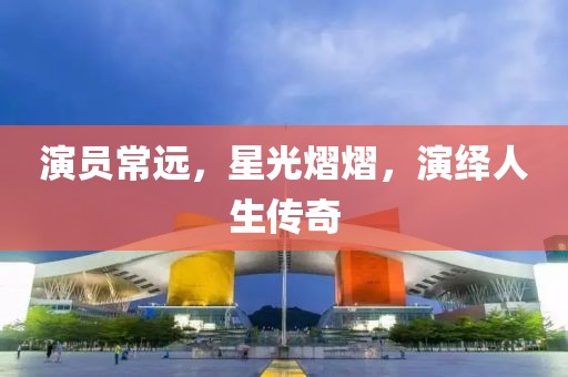 演员常远，星光熠熠，演绎人生传奇