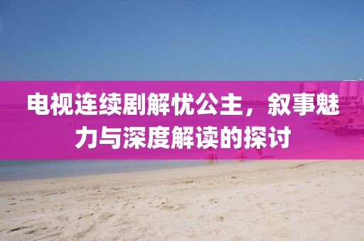 电视连续剧解忧公主，叙事魅力与深度解读的探讨