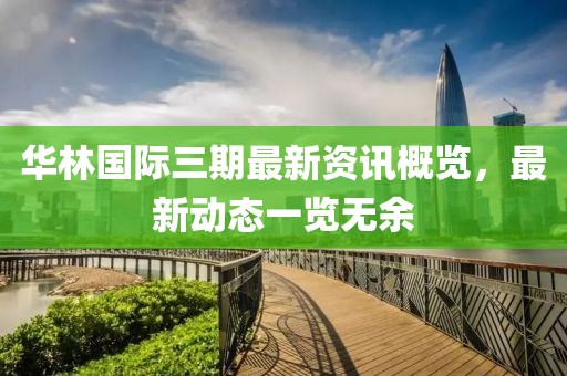 华林国际三期最新资讯概览，最新动态一览无余