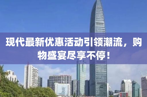 现代最新优惠活动引领潮流，购物盛宴尽享不停！