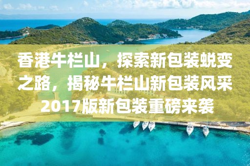 香港牛栏山，探索新包装蜕变之路，揭秘牛栏山新包装风采 2017版新包装重磅来袭