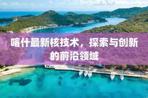 喀什最新核技术，探索与创新的前沿领域