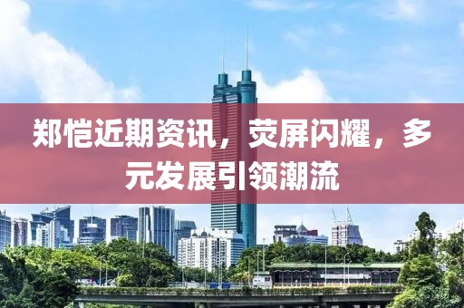 郑恺近期资讯，荧屏闪耀，多元发展引领潮流