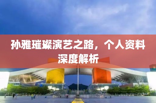 孙雅璀璨演艺之路，个人资料深度解析