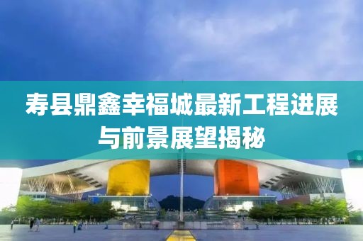 寿县鼎鑫幸福城最新工程进展与前景展望揭秘