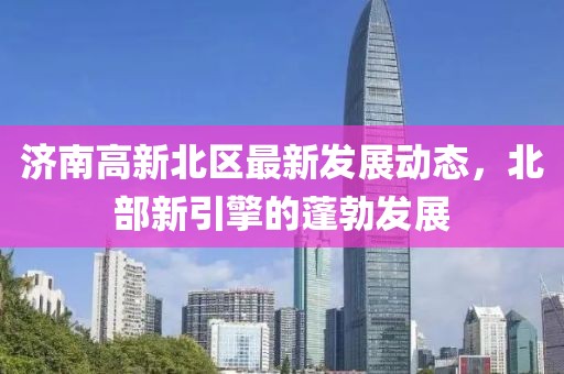济南高新北区最新发展动态，北部新引擎的蓬勃发展