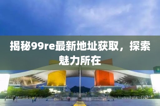 揭秘99re最新地址获取，探索魅力所在