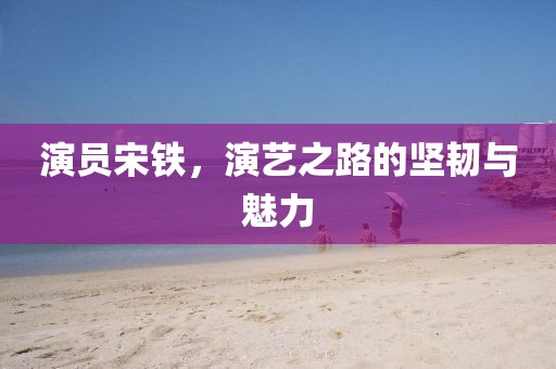 演员宋铁，演艺之路的坚韧与魅力