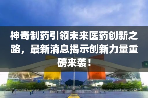 神奇制药引领未来医药创新之路，最新消息揭示创新力量重磅来袭！
