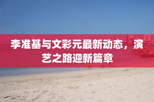 李准基与文彩元最新动态，演艺之路迎新篇章