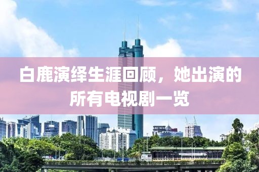 白鹿演绎生涯回顾，她出演的所有电视剧一览
