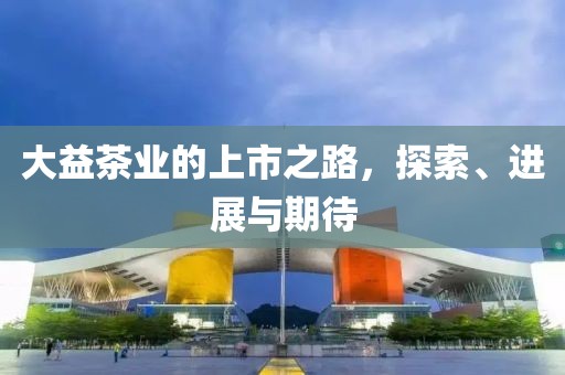 大益茶业的上市之路，探索、进展与期待