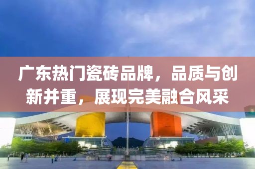 广东热门瓷砖品牌，品质与创新并重，展现完美融合风采