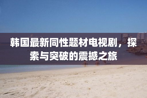 韩国最新同性题材电视剧，探索与突破的震撼之旅
