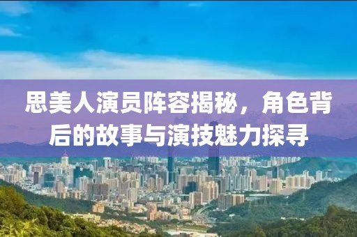 思美人演员阵容揭秘，角色背后的故事与演技魅力探寻