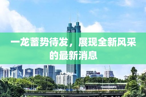 一龙蓄势待发，展现全新风采的最新消息