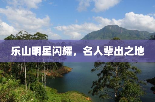 乐山明星闪耀，名人辈出之地