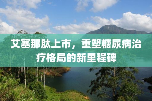 艾塞那肽上市，重塑糖尿病治疗格局的新里程碑