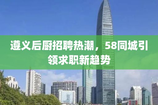 遵义后厨招聘热潮，58同城引领求职新趋势
