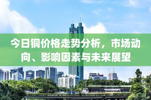 今日铜价格走势分析，市场动向、影响因素与未来展望