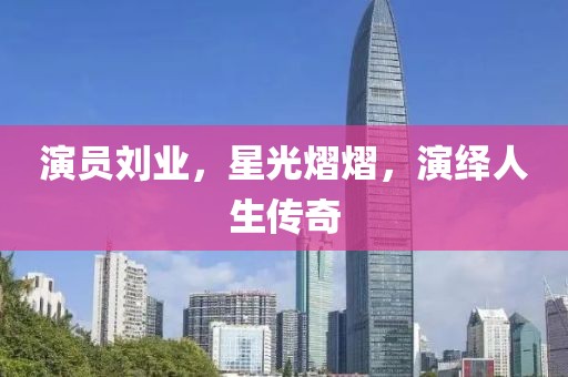 演员刘业，星光熠熠，演绎人生传奇