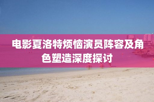 电影夏洛特烦恼演员阵容及角色塑造深度探讨