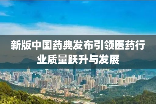 新版中国药典发布引领医药行业质量跃升与发展