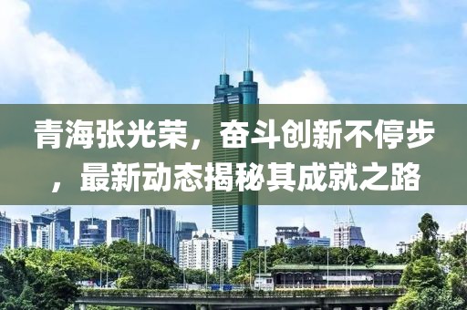 青海张光荣，奋斗创新不停步，最新动态揭秘其成就之路