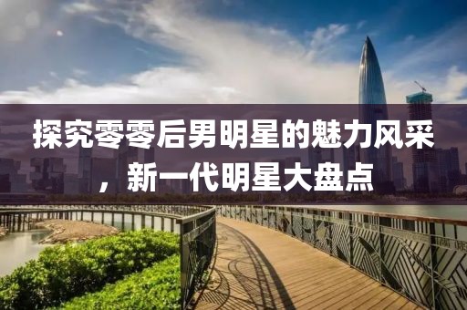 探究零零后男明星的魅力风采，新一代明星大盘点