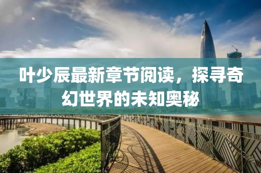 叶少辰最新章节阅读，探寻奇幻世界的未知奥秘