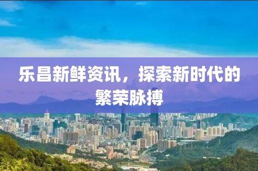乐昌新鲜资讯，探索新时代的繁荣脉搏