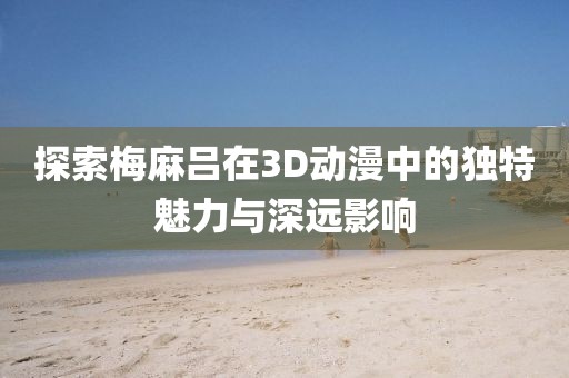 探索梅麻吕在3D动漫中的独特魅力与深远影响
