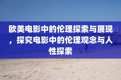 欧美电影中的伦理探索与展现，探究电影中的伦理观念与人性探索