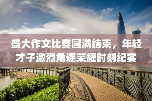 盛大作文比赛圆满结束，年轻才子激烈角逐荣耀时刻纪实