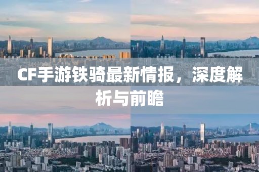 CF手游铁骑最新情报，深度解析与前瞻