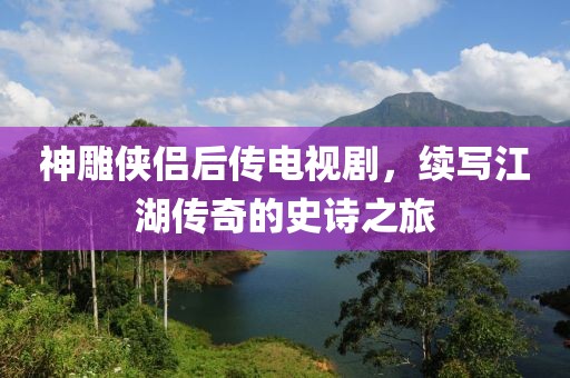 神雕侠侣后传电视剧，续写江湖传奇的史诗之旅